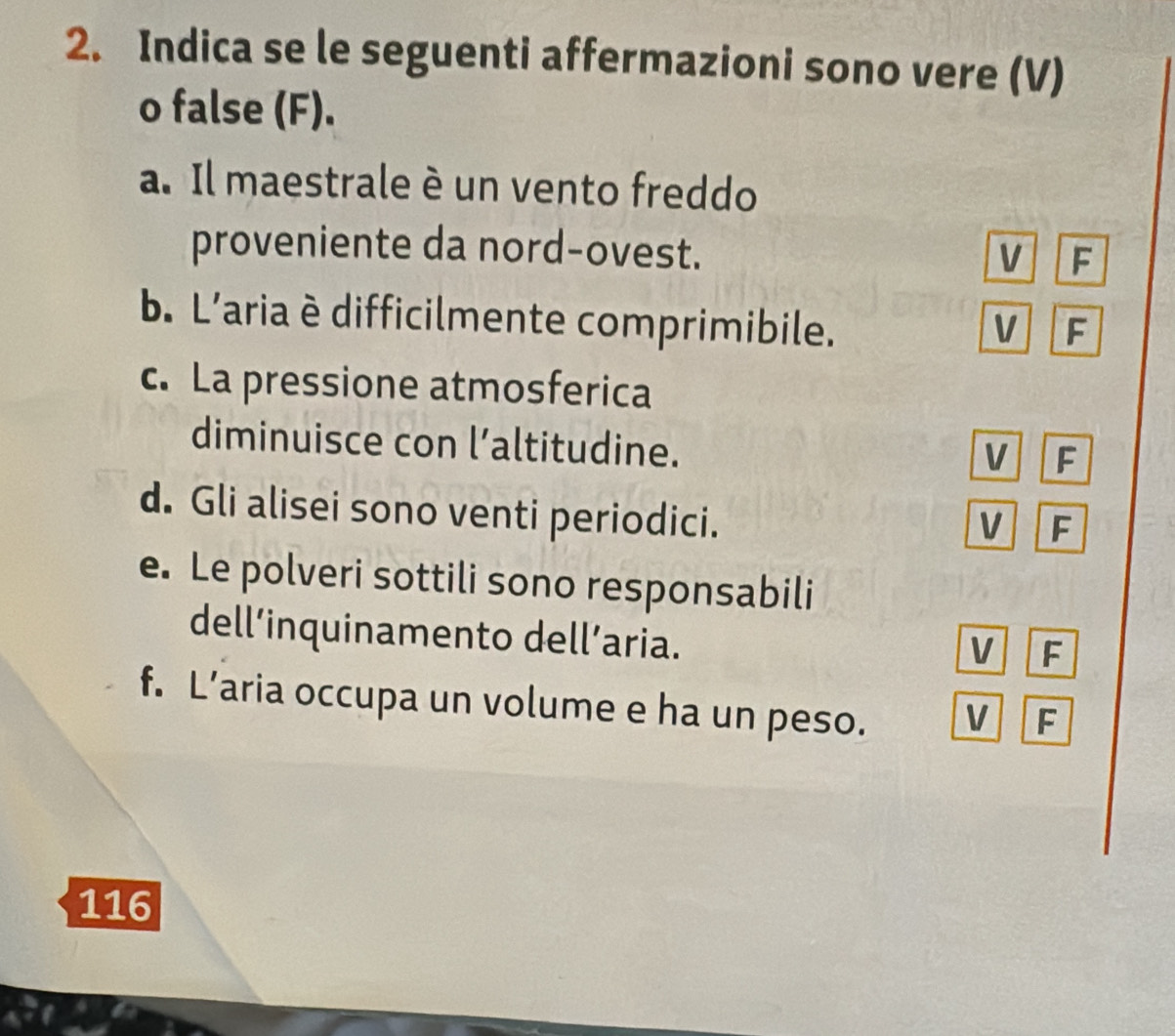 Indica se le seguenti affermazioni sono vere (V)
o false (F).
a. Il maestrale è un vento freddo
proveniente da nord-ovest. V F
b. L'aria è difficilmente comprimibile. V F
c. La pressione atmosferica
diminuisce con l’altitudine.
V F
d. Gli alisei sono venti periodici.
V F
e. Le polveri sottili sono responsabili
dell’inquinamento dell’aria.
V F
f. L’aria occupa un volume e ha un peso. V F
116