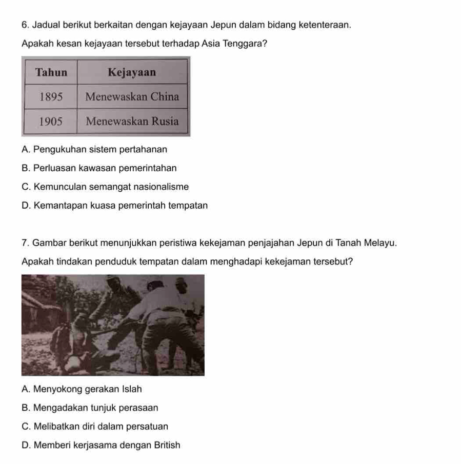 Jadual berikut berkaitan dengan kejayaan Jepun dalam bidang ketenteraan.
Apakah kesan kejayaan tersebut terhadap Asia Tenggara?
A. Pengukuhan sistem pertahanan
B. Perluasan kawasan pemerintahan
C. Kemunculan semangat nasionalisme
D. Kemantapan kuasa pemerintah tempatan
7. Gambar berikut menunjukkan peristiwa kekejaman penjajahan Jepun di Tanah Melayu.
Apakah tindakan penduduk tempatan dalam menghadapi kekejaman tersebut?
A. Menyokong gerakan Islah
B. Mengadakan tunjuk perasaan
C. Melibatkan diri dalam persatuan
D. Memberi kerjasama dengan British