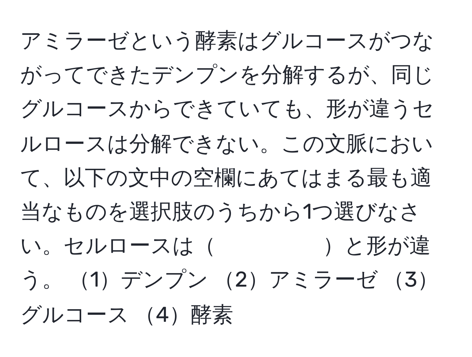 アミラーゼという酵素はグルコースがつながってできたデンプンを分解するが、同じグルコースからできていても、形が違うセルロースは分解できない。この文脈において、以下の文中の空欄にあてはまる最も適当なものを選択肢のうちから1つ選びなさい。セルロースは     と形が違う。 1デンプン 2アミラーゼ 3グルコース 4酵素