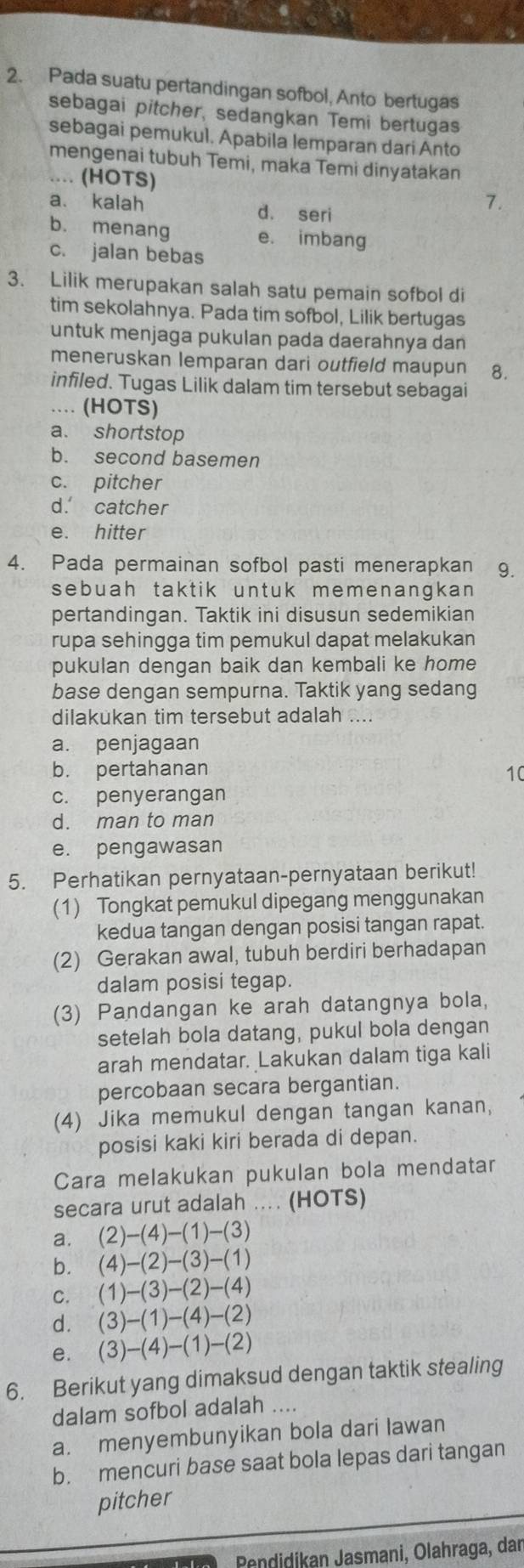 Pada suatu pertandingan sofbol, Anto bertugas
sebagai pitcher, sedangkan Temi bertugas
sebagai pemukul. Apabila lemparan dari Anto
mengenai tubuh Temi, maka Temi dinyatakan
.... (HOTS)
a. kalah d. seri
7.
b. menang e. imbang
c. jalan bebas
3. Lilik merupakan salah satu pemain sofbol di
tim sekolahnya. Pada tim sofbol, Lilik bertugas
untuk menjaga pukulan pada daerahnya dan
meneruskan lemparan dari outfield maupun 8.
infiled. Tugas Lilik dalam tim tersebut sebagai
.... (HOTS)
a. shortstop
b. second basemen
c. pitcher
d. catcher
e. hitter
4. Pada permainan sofbol pasti menerapkan 9.
sebuah taktik untuk memenangkan 
pertandingan. Taktik ini disusun sedemikian
rupa sehingga tim pemukul dapat melakukan
pukulan dengan baik dan kembali ke home
base dengan sempurna. Taktik yang sedang
dilakukan tim tersebut adalah ....
a. penjagaan
b. pertahanan 10
c. penyerangan
d. man to man
e. pengawasan
5. Perhatikan pernyataan-pernyataan berikut!
(1) Tongkat pemukul dipegang menggunakan
kedua tangan dengan posisi tangan rapat.
(2) Gerakan awal, tubuh berdiri berhadapan
dalam posisi tegap.
(3) Pandangan ke arah datangnya bola,
setelah bola datang, pukul bola dengan
arah mendatar. Lakukan dalam tiga kali
percobaan secara bergantian.
(4) Jika memukul dengan tangan kanan,
posisi kaki kiri berada di depan.
Cara melakukan pukulan bola mendatar
secara urut adalah .... (HOTS)
a. (2)-(4)-(1)-(3)
b. (4)-(2)-(3)-(1)
C. (1)-(3)-(2)-(4)
d. (3)-(1)-(4)-(2)
e. (3)-(4)-(1)-(2)
6. Berikut yang dimaksud dengan taktik stealing
dalam sofbol adalah ....
a. menyembunyikan bola dari lawan
b. mencuri base saat bola lepas dari tangan
pitcher
ndidikan Jasmani, Ölahraga, dar