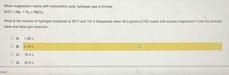 When magnesium reacts with hydrochloric acid, hydrogen gas is formed:
2HCl+Mgto H_2+MgCl_2. 
What is the volume of hydrogen produced at 25°C and 101.3 kilopascals when 49.0 grams of HCI reacts with excess magnesium? Use the periodic
table and ideal gas resource.
A. 1.38 L
B. 2.76 L
C. 16.4 L
D. 32.9 L
rved.