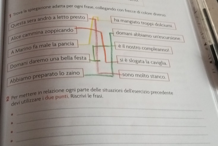 # Trova la spiegazione adatta per ogni frase, collegando con frecce di colore diverso 
Questa sera andrò a letto presto 
ha mangiato troppi dolciumi. 
Alice cammina zoppicando 
domani abbiamo un'escursione. = 
A Marino fa male la pancia 
è il nostro compleanno! 
Domani daremo una bella festa 
si è slogata la caviglia. 
Abbiamo preparato lo zaino 
sono molto stanco. 
2 Per mettere in relazione ogni parte delle situazioni dell'esercizio precedente 
_ 
devi utilizzare i due punti, Riscrivi le frasi. 
_ 
_ 
_ 
_