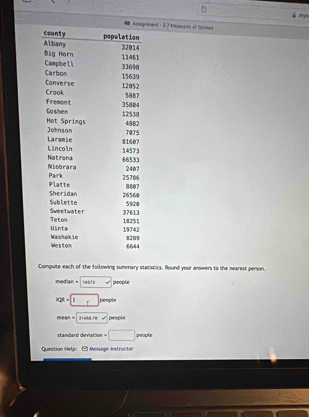 myo 
nment - 2.7 Measures of Spread 
Compute each of the following summary statistics. Round your answers to the nearest person.
median = 14573 people
IQR = □° people
mean = 21468.78 people 
standard deviation =□ people 
Question Help: Message instructor