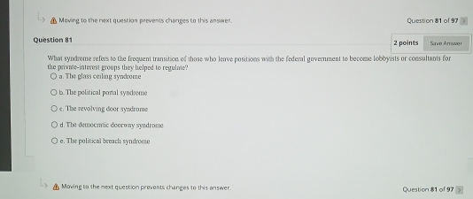 Moving to the next question prevents changes to this answer. Question 81 of 97
Question 8 2 points Sive Arrwer
What syndrome refers to the frequent transition of those who leave positions with the federal government to become lobbyists or consultants for
the privme-interest groups they helped to regulme?
a. The glass ceiling syndrome
t. The political portal syndrome
e. The revolving door syndrome
d. The democratic doorway syndrome
e. The political breach syndrome
Moving to the next question prevents changes to this answer. Question 81 of 97