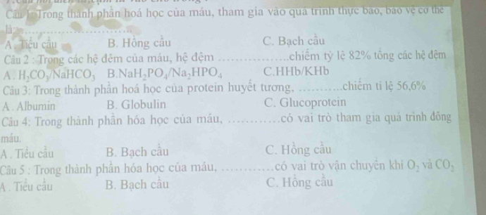 Cầu 1: Trong thành phân hoá học của máu, tham gia vào quá trình thực bào, báo vệ cơ thể
A. Tiểu câu B. Hồng cầu C. Bạch cầu
Câu 2 : Trong các hệ đêm của máu, hệ đệm _chiếm tỷ lệ 82% tổng các hệ đệm
A . H_2CO_3/NaHCO_3 B. NaH_2PO_4/Na_2HPO_4 C. HHb/KHb
Câu 3: Trong thành phần hoá học của protein huyết tương, _ chiếm ti lệ 56, 6%
A . Albumin B. Globulin C. Glucoprotein
Câu 4: Trong thành phần hóa học của máu, . _có vai trò tham gia quá trình đồng
máu.
A . Tiểu cầu B. Bạch câu C. Hồng cầu
Câu 5 : Trong thành phân hóa học của máu, _có vai trò vận chuyên khi O_2 và CO_2
A . Tiểu cầu B. Bạch câu C. Hồng cầu