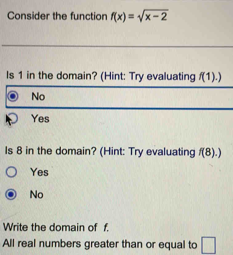 Consider the function f(x)=sqrt(x-2)
Is 1 in the domain? (Hint: Try evaluating f(1).)
No
Yes
Is 8 in the domain? (Hint: Try evaluating f(8).)
Yes
No
Write the domain of f.
All real numbers greater than or equal to □