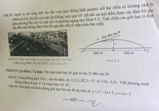 Cầu 22. Người ta xây dựng một cây cầu vượt giao thông hình parabol nối hai điểm có khoảng cách là,
400m (H. 9.4). Độ dốc của mặt cầu không vượt quá 10° (độ đốc tại một điểm được xác định bởi góc
giữa phương tiếp xúc với mặt cầu và phương ngang như Hình 9.5). Tính chiều cao giới hạn từ đỉnh
cầu đến mặt đường (làm tròn kết quả đến chữ số thập phân thứ nhất).
ρ Độ đốc tại P
?
A 200 m 200 m
Hình 9,4. Cầu vượt thép tại nút giao Nguyễn Văn Cử Hình 9.5
quậin Long Biên, Hà Nội (Ảnh: cand.com.vn)
PHẢN IV (2,0 điểm). Tự luận. Thí sinh trình bảy lời giải từ câu 23 đến câu 24
Câu 23. Trong không gian Oxyz , cho ba điểm A(-1;2;1), B(2;1;-5) và C(4;-2;0). Viết phương trình
đường thẳng đi qua B và song song với AC.
Cầu 24. Tình diện tích hình phẳng giới hạn bởi các đồ thị hàm số y=x^2-3x+5; y=2x-1
------ hệt