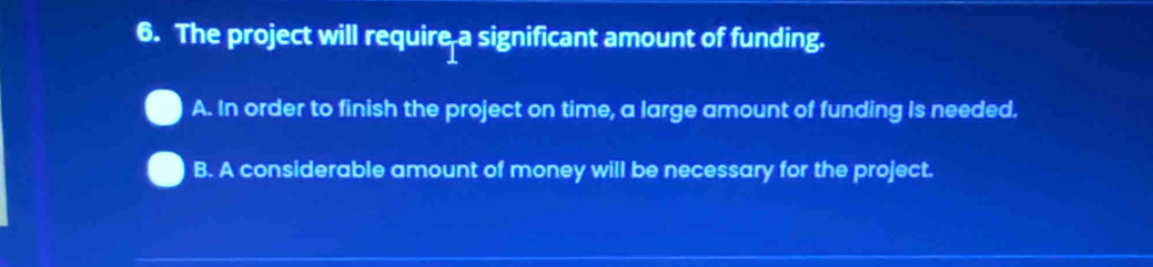 The project will require a significant amount of funding.
A. In order to finish the project on time, a large amount of funding is needed.
B. A considerable amount of money will be necessary for the project.