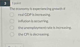 3 1 point
The economy is experiencing growth if
real GDP is increasing.
inflation is occurring.
the unemployment rate is increasing.
the CPI is decreasing.