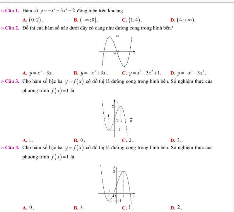 » Câu 1. Hàm số y=-x^3+3x^2-2 đồng biến trên khoảng
A. (0;2). B. (-∈fty ;0). C. (1;4). D. (4;+∈fty ). 
» Câu 2. Đồ thị của hàm số nào dưới đây có dạng như đường cong trong hình bên?
A. y=x^3-3x. B. y=-x^3+3x. C. y=x^3-3x^2+1. D. y=-x^3+3x^2. 
» Câu 3. Cho hàm số bậc ba y=f(x) có đồ thị là đường cong trong hình bên. Số nghiệm thực của
phương trình f(x)=1 là
A. 1. B. 0. C. 2. D. 3.
» Câu 4. Cho hàm số bậc ba y=f(x) có đồ thị là đường cong trong hình bên. Số nghiệm thực của
phương trình f(x)=1 là
A. 0. B. 3. C. 1. D. 2.