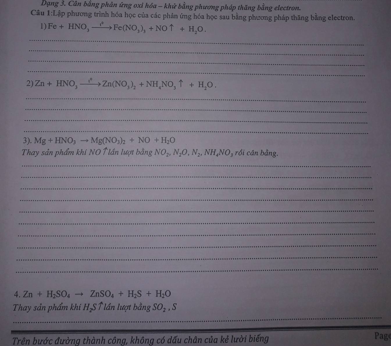 Dạng 3. Cân bằng phản ứng oxi hóa - khử bằng phương pháp thăng bằng electron. 
Câu 1:Lập phương trình hóa học của các phản ứng hóa học sau bằng phương pháp thăng bằng electron. 
1) Fe+HNO_3xrightarrow fe(NFe(NO_3)_3+NOuparrow +H_2O. 
_ 
_ 
_ 
_ 
2) Zn+HNO_3xrightarrow I°Zn(NO_3)_2+NH_4NO_3uparrow +H_2O. 
_ 
_ 
_ 
_ 
3). Mg+HNO_3to Mg(NO_3)_2+NO+H_2O
Thay sản phẩm khí NO ↑lần lượt bằng NO_2, N_2O, N_2, NH_4NO_3 rồi cân bằng. 
_ 
_ 
_ 
_ 
_ 
_ 
_ 
_ 
_ 
_ 
4. Zn+H_2SO_4to ZnSO_4+H_2S+H_2O
_ 
Thay sản phẩm khí H_2Suparrow lần lượt bằng SO_2, S
Trên bước đường thành công, không có dấu chân của kẻ lười biếng 
Page