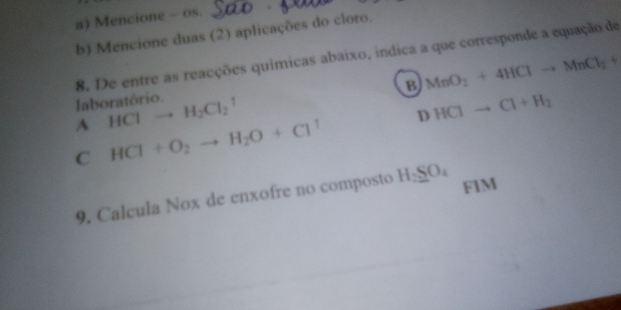 Mencione - 0s.
b) Mencione duas (2) aplicações do cloro.
8. De entre as reacções químicas abaixo, indica a que corresponde a equação de
B MnO_2+4HClto MnCl_2+
laboratório.
A HClto H_2Cl_2^(1
D HClto Cl+H_2)
C HCl+O_2to H_2O+Cl^1
9. Calcula Nox de enxofre no composto H_2SO_4
FIM