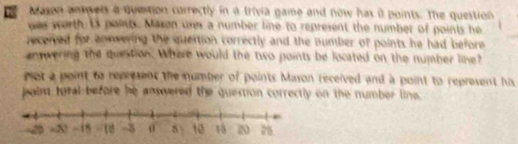 Mason ansvers a quetion correctly in a trivia game and now has a points. The question 
was worth 13 points. Maxon ures a number line to represent the number of points he 
received for annwering the quertion correctly and the number of points he had before 
answering the question. Where would the two points be located on the number line? 
ot a point to represent the number of points Mason received and a point to represent his 
paim total before he answered the quertion correctly on the number line.