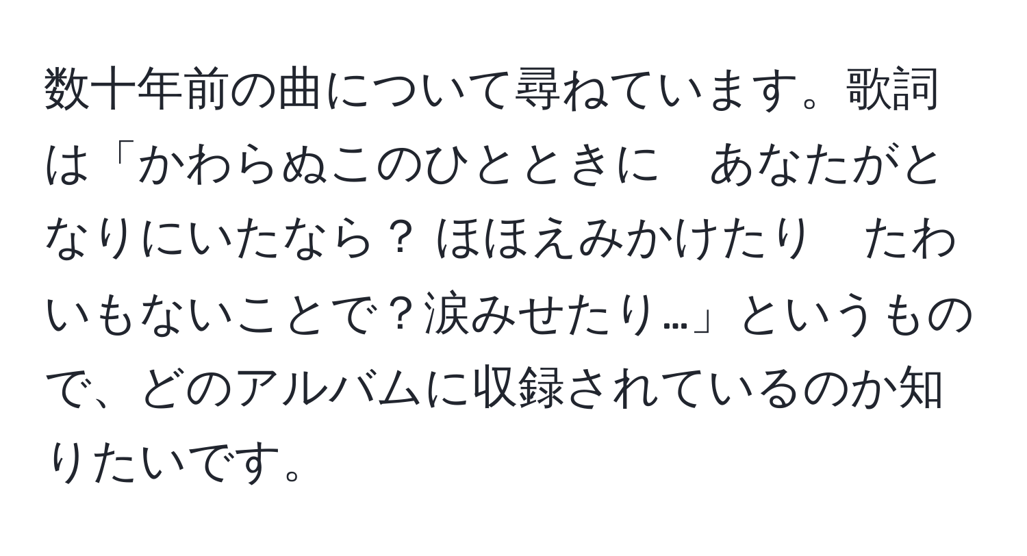 数十年前の曲について尋ねています。歌詞は「かわらぬこのひとときに　あなたがとなりにいたなら？ ほほえみかけたり　たわいもないことで？涙みせたり…」というもので、どのアルバムに収録されているのか知りたいです。