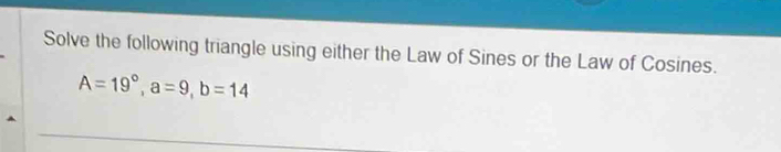 Solve the following triangle using either the Law of Sines or the Law of Cosines.
A=19°, a=9, b=14