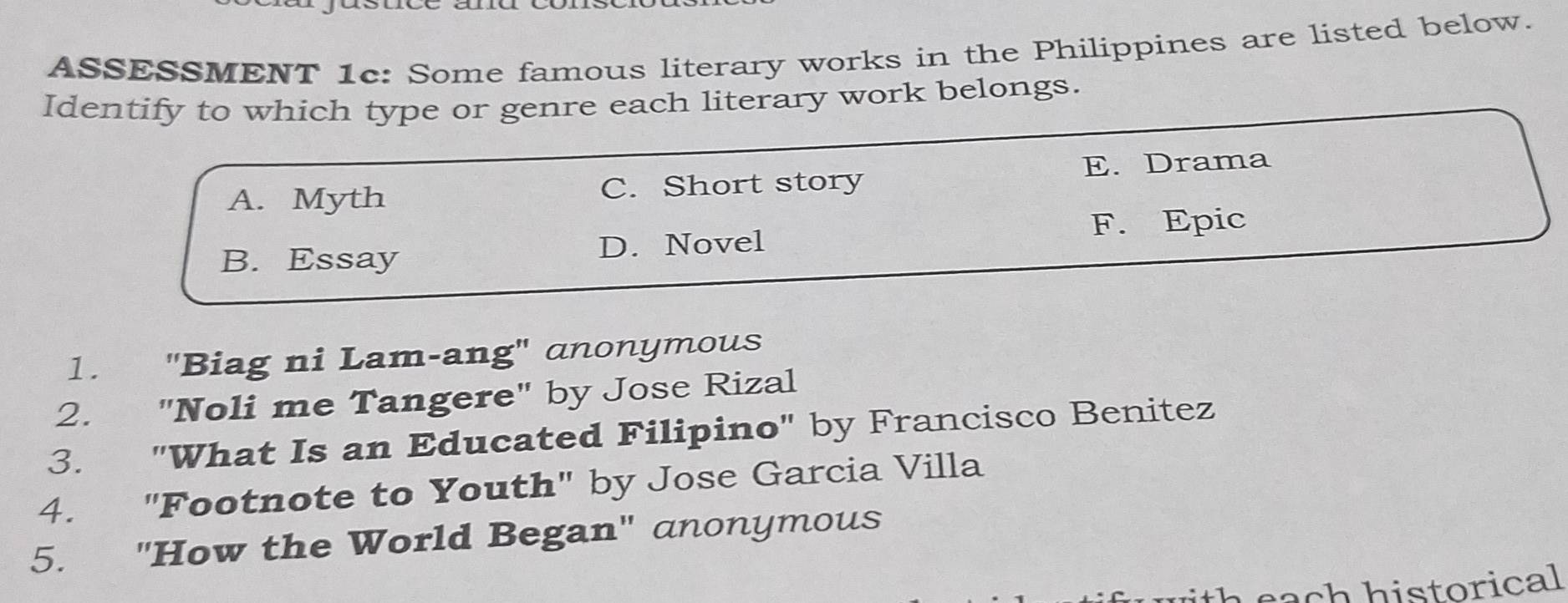 ASSESSMENT 1c: Some famous literary works in the Philippines are listed below.
Identify to which type or genre each literary work belongs.
A. Myth C. Short story E. Drama
F. Epic
B. Essay D. Novel
1. "Biag ni Lam-ang" anonymous
2. "Noli me Tangere" by Jose Rizal
3. "What Is an Educated Filipino" by Francisco Benitez
4. "Footnote to Youth" by Jose Garcia Villa
5. "How the World Began" anonymous
h e a historical