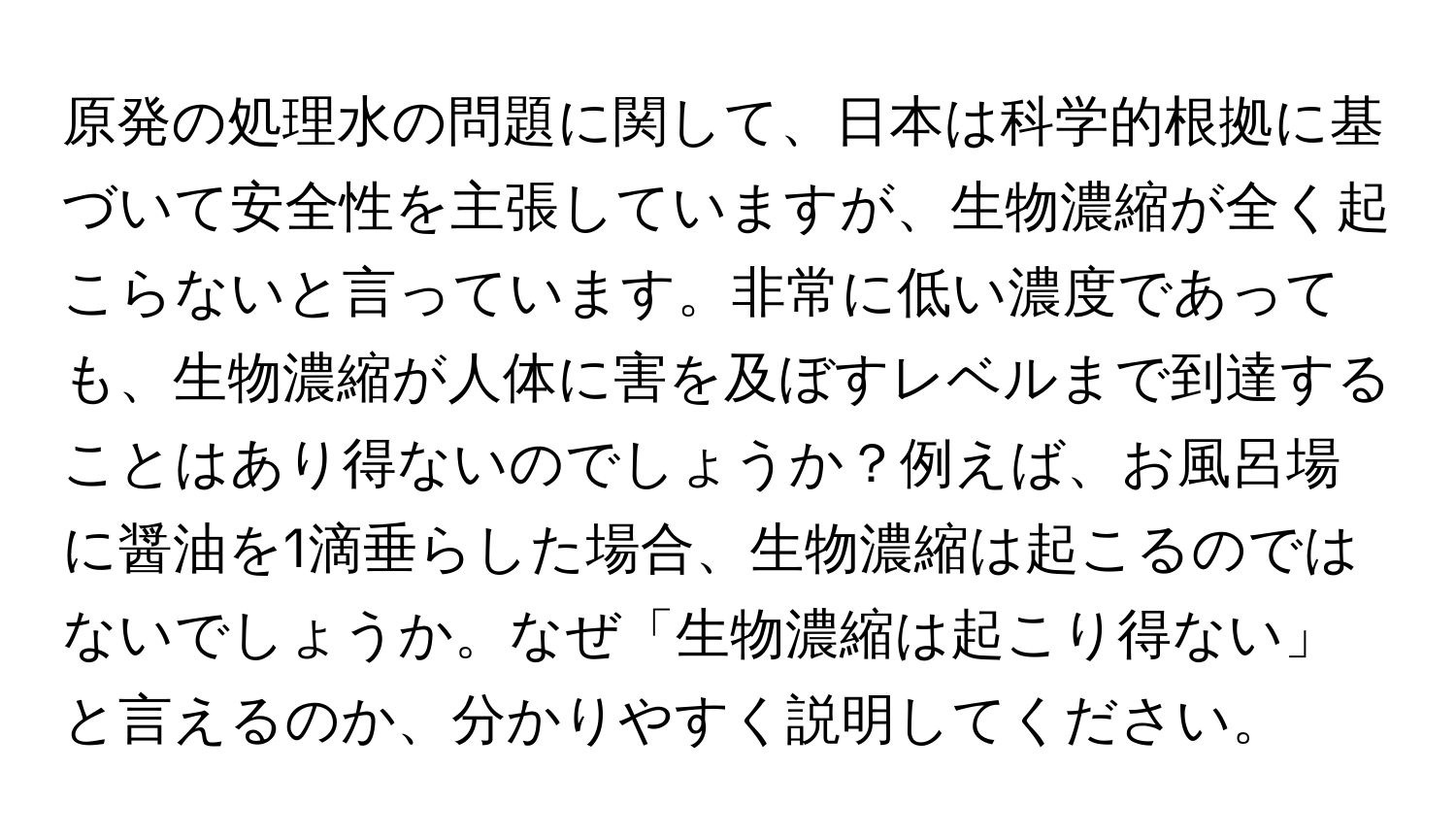 原発の処理水の問題に関して、日本は科学的根拠に基づいて安全性を主張していますが、生物濃縮が全く起こらないと言っています。非常に低い濃度であっても、生物濃縮が人体に害を及ぼすレベルまで到達することはあり得ないのでしょうか？例えば、お風呂場に醤油を1滴垂らした場合、生物濃縮は起こるのではないでしょうか。なぜ「生物濃縮は起こり得ない」と言えるのか、分かりやすく説明してください。