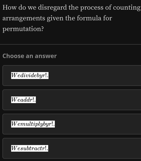 How do we disregard the process of counting
arrangements given the formula for
permutation?
Choose an answer
Wedividebyr!.
Weaddr!.
Wemultiplybyr!.
Wesubtractr!.