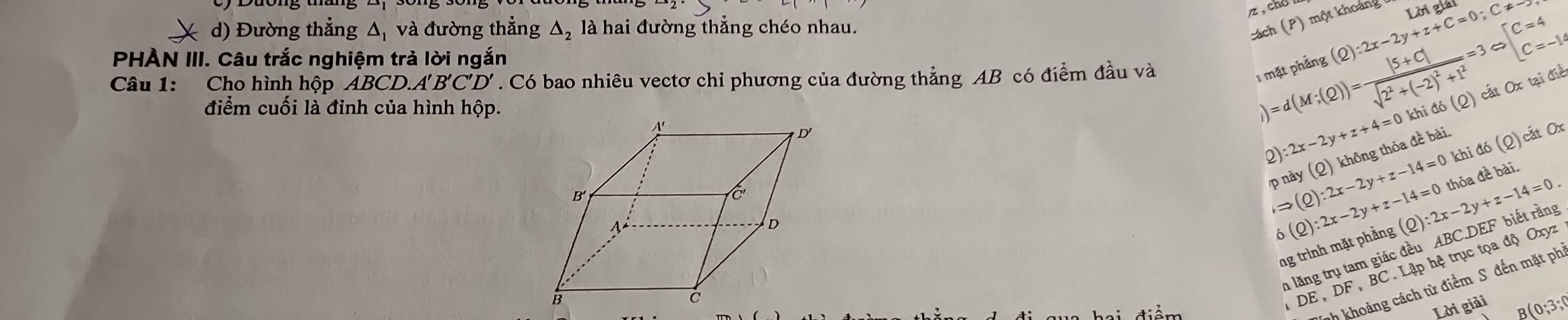 ( d) Đường thẳng Δ, và đường thẳng △ _2 là hai đường thắng chéo nhau. 
cách (P) một khoảng 
PHÀN III. Câu trắc nghiệm trả lời ngắn | beginarrayl C=4 C=-14endarray.
Câu 1: Cho hình hộp ABCD. A'B'C'D'. Có bao nhiêu vectơ chi phương của đường thẳng AB có điểm đầu và 
1 mặt phẳng (Q):2x-2y+z+C=0; C!= - Lời giải 
2) 2x-2y+z+4=0 khi đó (Q) cất Ox tại điể 
điểm cuối là đỉnh của hình hộp.
)=d(M;(Q))=frac |5+C|sqrt(2^2+(-2)^2)+1^2=3
khi đó (Q) cắt Ox
p này (Q) không thỏa đề bài,
Rightarrow (Q):2x-2y+z-14=0 (Q):2x-2y+z-14=0.
delta (Q):2x-2y+z-14=0 thỏa đề bài. 
n lăng trụ tam giác đều ABC.DEF biết rằng 
ng trình mặt phẳng 
nh khoảng cách từ điểm S đến mặt ph
DE, DF BC. Lập hệ trục tọa độ Oxyz
Lời giải
B(0;3;0