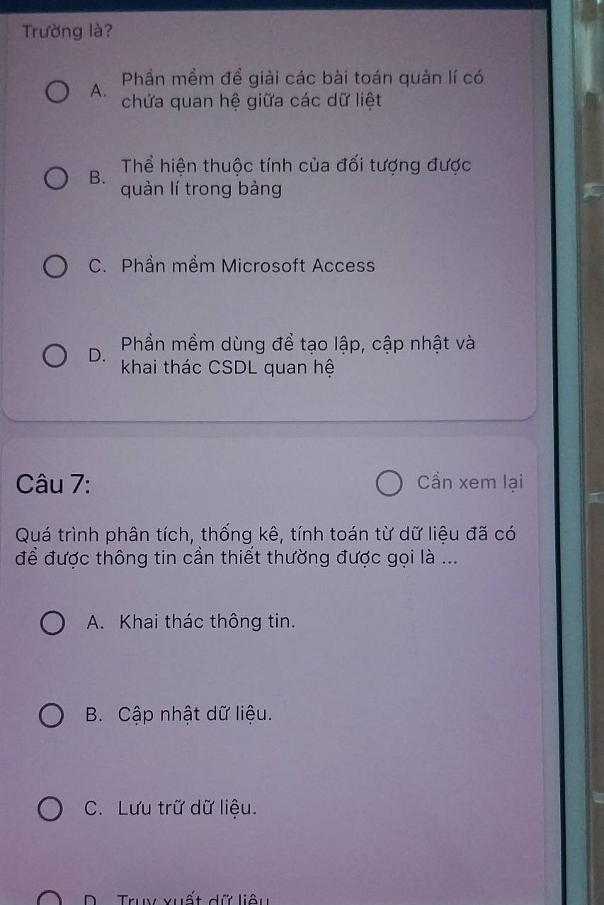 Trường là?
Phần mềm đề giải các bài toán quản lí có
A. chứa quan hệ giữa các dữ liệt
B. Thể hiện thuộc tính của đối tượng được
quản lí trong bảng
C. Phần mềm Microsoft Access
D. Phần mềm dùng để tạo lập, cập nhật và
khai thác CSDL quan hệ
Câu 7: Cần xem lại
Quá trình phân tích, thống kê, tính toán từ dữ liệu đã có
để được thông tin cần thiết thường được gọi là ...
A. Khai thác thông tin.
B. Cập nhật dữ liệu.
C. Lưu trữ dữ liệu.
D Truy xuất dữ liêu