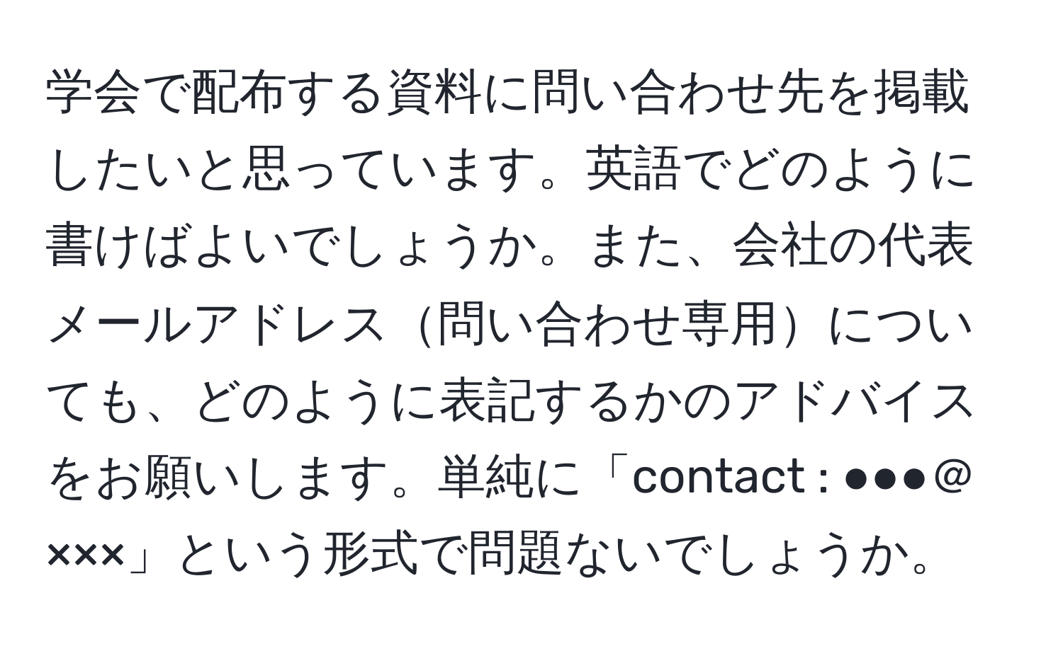 学会で配布する資料に問い合わせ先を掲載したいと思っています。英語でどのように書けばよいでしょうか。また、会社の代表メールアドレス問い合わせ専用についても、どのように表記するかのアドバイスをお願いします。単純に「contact : ●●●＠×××」という形式で問題ないでしょうか。