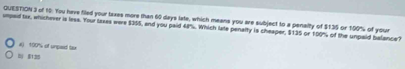 of 10: You have filed your taxes more than 60 days late, which means you are subject to a penalty of $135 or 100% of your
umpaid tax, whichever is less. Your taxes were $355, and you paid 48%. Which late penalty is cheaper, $135 or 100% of the unpaid balance?
a) 100% of unpaid tax
bj 5135