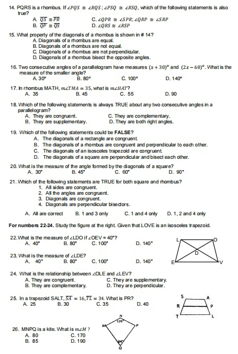 PQRS is a rhombus. It ∠ PQS≌ ∠ RQS;∠ PSQ≌ ∠ RSQ , which of the following statements is also
true?
A overline QS≌ overline PR C. ∠ QPR≌ ∠ SPR;∠ QRP≌ ∠ SRP
B. overline QP≌ overline QS D. ∠ QRS≌ ∠ RSP
15. What property of the diagonals of a rhombus is shown in # 14?
A. Diagonals of a rhombus are equal,
B. Diagonals of a rhombus are not equal.
C. Diagonals of a rhombus are not perpendicular.
D. Diagonals of a rhombus bisect the opposite angles.
16. Two consecutive angles of a parall elogram have measures (x+30)^circ  and (2x-60)^circ . What is the
measure of the smaller angle?
A 30° B. 80° C. 100° D. 140°
, what is m∠ HAT
17. In rhombus MATH. m ∠ TMA=35 B. 45 C. 55 D. 90
A. 35
18. Which of the following statements is always TRUE about any two consecutive angles in a
par allel ogram ? C. They are complementary.
A. They are congruent.
B. They are supplementary. D. They are both right angles.
19. Which of the following statements could be FALSE?
A. The diagonals of a rectangle are congruent.
B. The diagonals of a rhombus are congruent and perpendicular to each other.
C. The diagonals of an isosceles trapezoid are congruent.
D. The diagonals of a square are perpendicular and bisect each other.
20. What is the measure of the angle formed by the diagonals of a square?
A. 30° B. 45° C. 60° D. 90°
21. Which of the following statements are TRUE for both square and rhombus?
1. All sides are congruent.
2. All the angles are congruent.
3. Diagonals are congruent.
4. Diagonals are perpendicular biseclors.
A. All are correct B. 1 and 3 only C. 1 and 4 only D. 1, 2 and 4 only
For numbers 22-24. Study the figure at the right. Given that LOVE is an isosceles trapezoid.
22.What is the measure of ∠ LDO if ∠ OEV=40° 7
A. 40° B. 80° C. 100° D. 140°
23. What is the measure of ∠ LDE?
A. 40° B. 80° C. 100° D. 140°
24. What is the relationship between ∠ OLE and ∠ LEV 7
A. They are congruent. C. They are supplementary.
B. They are complementary. D. They are perpendicular.
25. In a trapezoid SALT,overline SA=16,overline TL=34. What is PR? D. 40 
A. 25 B. 30 C. 35
 
26, MNPQ is a kite. What is m∠ M ? 
A. 80 C.170
B. 85 D. 190