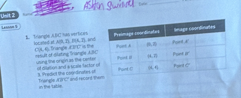 Date
_
Unit 2
Lesson 5
1. Triangle ABC has vertices
, and
located at A(0,2),B(4,2) is the
C(4,4). Triangle A'B'C'
result of dilating Triangle ABC
using the origin as the center
of dilation and a scale factor of
3. Predict the coordinates of
Triangle A'B'C' and record the
in the table.