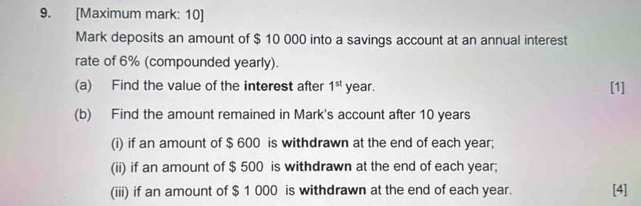 [Maximum mark: 10] 
Mark deposits an amount of $ 10 000 into a savings account at an annual interest 
rate of 6% (compounded yearly). 
(a) Find the value of the interest after 1^(st) year. [1] 
(b) Find the amount remained in Mark's account after 10 years
(i) if an amount of $ 600 is withdrawn at the end of each year; 
(ii) if an amount of $ 500 is withdrawn at the end of each year; 
(iii) if an amount of $ 1 000 is withdrawn at the end of each year. [4]