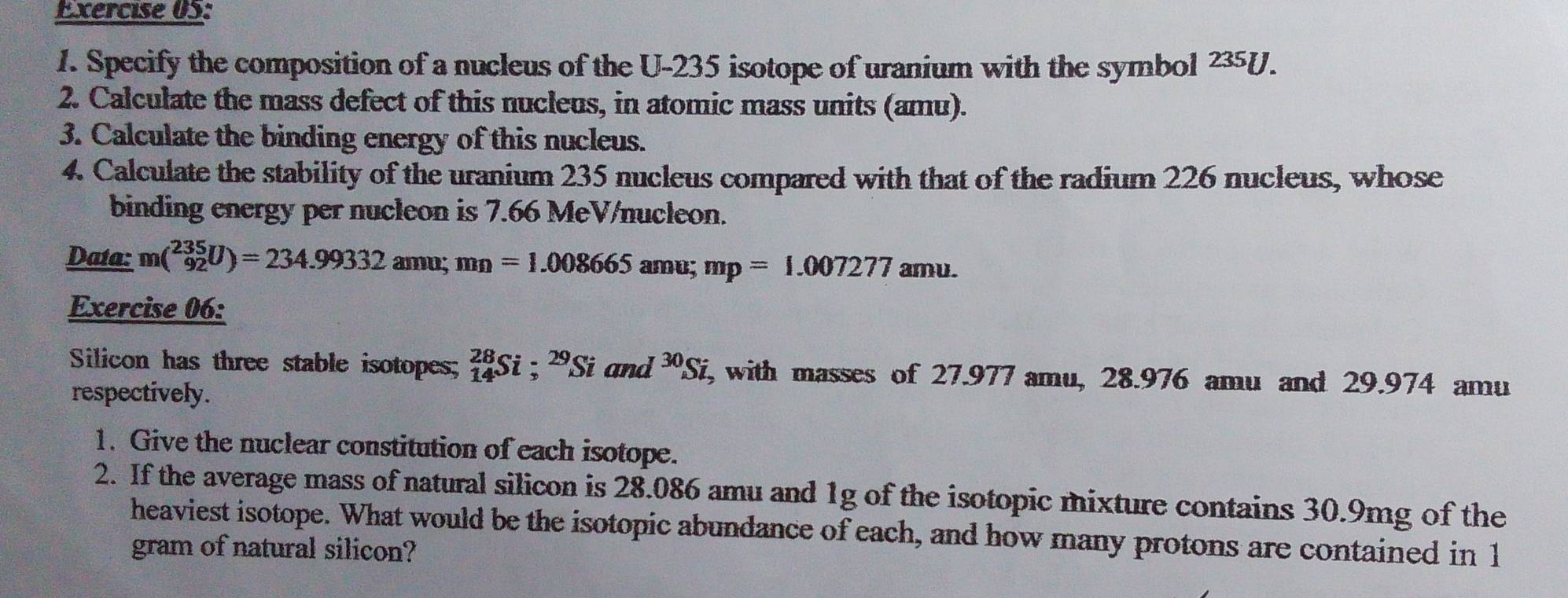 Specify the composition of a nucleus of the U-235 isotope of uranium with the symbol 235 U
2. Calculate the mass defect of this nucleus, in atomic mass units (amu). 
3. Calculate the binding energy of this nucleus. 
4. Calculate the stability of the uranium 235 nucleus compared with that of the radium 226 nucleus, whose 
binding energy per nucleon is 7.66 MeV /nucleon. 
Daía: m(_(92)^(235)U)=234.99332amu; mn=1.008665 amu; mp=1.007277amu. 
Exercise 06: 
Silicon has three stable isotopes; _(14)^(28)Si =2 Si and 30_S fi, with masses of 27.977 amu, 28.976 amu and 29.974 amu
respectively. 
1. Give the nuclear constitution of each isotope. 
2. If the average mass of natural silicon is 28.086 amu and 1g of the isotopic mixture contains 30.9mg of the 
heaviest isotope. What would be the isotopic abundance of each, and how many protons are contained in 1
gram of natural silicon?