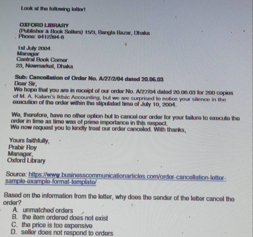 Look at the following lotter!
OXFORD LIBRARY
(Publisher & Book Sellers) 15/3, Bangla Bazar, Dhaka
Phone: 9412394-6
1st July 2004
Manager
Central Book Comer
23, Newmarket, Dhaka
Sub: Cancellation of Order No. A/ 27/2/04 dated 20.06.03
Dear Sir,
We hope that you are in receipt of our order No. A/ 27/04 dated 20.06.03 for 200 copies
of M. A. Kalam's Iktsic Accounting, but we are surprised to notice your silence in the
execution of the order within the stipulated time of July 10, 2004.
We, therefore, have no other option but to cancel our order for your failure to execute the
order in time as time was of prime importance in this respect.
We now request you to kindly treat our order canceled. With thanks,
Yours faithfully,
Prabir Roy
Manager,
Oxford Library
Source: https://www.businesscommunicationarticles.com/order-cancellation-letter-
sample-example-format-template/
Based on the information from the letter, why does the sender of the letter cancel the
order?
A. unmatched orders
B. the item ordered does not exist
C. the price is too expensive
D. seller does not respond to orders