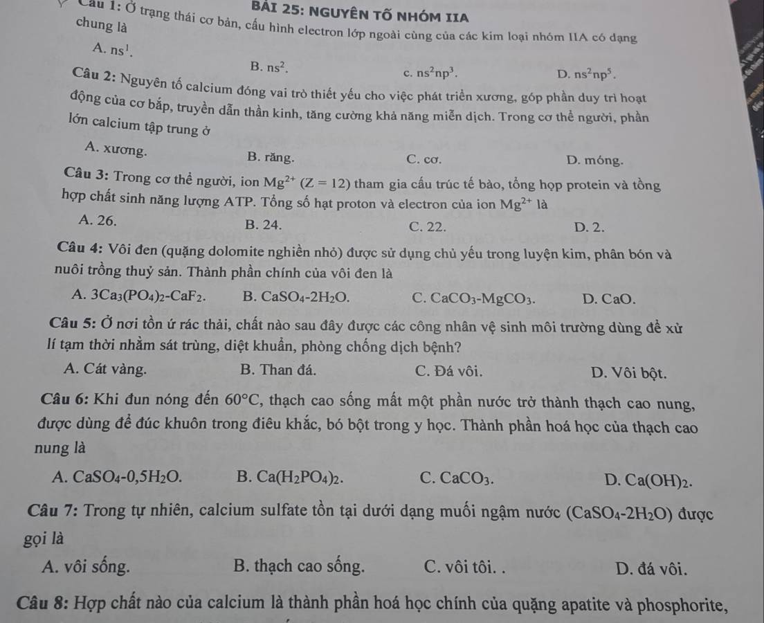 NGUYÊN Tố NHóM IIA
chung là
Cau 1:0 trạng thái cơ bản, cấu hình electron lớp ngoài cùng của các kim loại nhóm IIA có dạng
A. ns^1. ns^2.
B.
c. ns^2np^3. D. ns^2np^5.
Câu 2: Nguyên tố calcium đóng vai trò thiết yếu cho việc phát triển xương, góp phần duy trì hoạt
động của cơ bắp, truyền dẫn thần kinh, tăng cường khả năng miễn dịch. Trong cơ thể người, phần
lớn calcium tập trung ở
A. xương.
B. răng. C. cơ. D. móng.
Câu 3: Trong cơ thể người, ion Mg^(2+)(Z=12) tham gia cấu trúc tế bào, tổng họp protein và tồng
hợp chất sinh năng lượng ATP. Tổng số hạt proton và electron của ion Mg^(2+)la
A. 26. B. 24. C. 22. D. 2.
Câu 4: Vôi đen (quặng dolomite nghiền nhỏ) được sử dụng chủ yếu trong luyện kim, phân bón và
nuôi trồng thuỷ sản. Thành phần chính của vôi đen là
A. 3Ca_3(PO_4)_2-CaF_2. B. CaSO_4-2H_2O. C. CaCO_3-MgCO_3. D. CaO.
Câu 5: Ở nơi tồn ứ rác thải, chất nào sau đây được các công nhân vệ sinh môi trường dùng đề xử
lí tạm thời nhầm sát trùng, diệt khuẩn, phòng chống dịch bệnh?
A. Cát vàng. B. Than đá. C. Đá vôi. D. Vôi bột.
* Câu 6: Khi đun nóng đến 60°C , thạch cao sống mất một phần nước trở thành thạch cao nung,
được dùng để đúc khuôn trong điêu khắc, bó bột trong y học. Thành phần hoá học của thạch cao
nung là
A. CaSO_4-0,5H_2O. B. Ca(H_2PO_4)_2. C. CaCO_3. D. Ca(OH)_2.
Câu 7: Trong tự nhiên, calcium sulfate tồn tại dưới dạng muối ngậm nước (CaSO_4-2H_2O) được
gọi là
A. vôi sống. B. thạch cao sống. C. vôi tôi. . D. đá vôi.
Câu 8: Hợp chất nào của calcium là thành phần hoá học chính của quặng apatite và phosphorite,