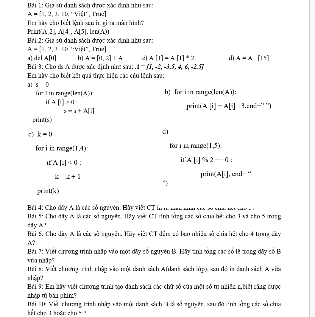 Gia sử danh sách được xác định như sau:
A=[1,2,3,10, , “Việt”, True]
Em hãy cho biết lệnh sau in gì ra màn hình?
Print( A[2],A[4],A[5],len(A))
Bài 2: Gia sử danh sách được xác định như sau:
A=[1,2,3,10, , “Việt”, True]
a) del A[0] b) A=[0,2]+A c) A[1]=A[1]^*2 d) A=A+[15]
Bài 3: Cho ds A được xác định như sau: A=[1,-2,-3.5,4,6,-2.5]
Em hãy cho biết kết quả thực hiện các câu lệnh sau:
a) s=0
for I in range(len(A)): b) for i in range(len(A)):
if A[i]>0 : t(A[i]=A[i]+3,end= :” '')
pri
s=s+A[i]
print(s)
c) k=0 d)
for i in range (1,4):
for i in range (1,5)
if A[i]<0</tex> :
if A[i] % 2==0 :
k=k+1
print (A[i] , end= “
”)
print(k)
Bài 4: Cho dãy A là các số nguyên. Hãy viết CT i..
Bài 5: Cho dãy A là các số nguyên. Hãy viết CT tính tổng các số chia hết cho 3 và cho 5 trong
dãy A?
Bài 6: Cho dãy A là các số nguyên. Hãy viết CT đếm có bao nhiêu số chia hết cho 4 trong dãy
A?
Bài 7: Viết chương trình nhập vào một dãy số nguyên B. Hãy tính tổng các số lẽ trong dãy số B
vừa nhập?
Bài 8: Viết chương trình nhập vào một danh sách A(danh sách lớp), sau đó in danh sách A vừa
nhập?
Bài 9: Em hãy viết chương trình tạo danh sách các chữ số của một số tự nhiên n,biết rằng được
nhập từ bàn phím?
Bài 10: Viết chương trình nhập vào một danh sách B là số nguyên, sau đó tính tổng các số chia
hết cho 3 hoặc cho 5 ?