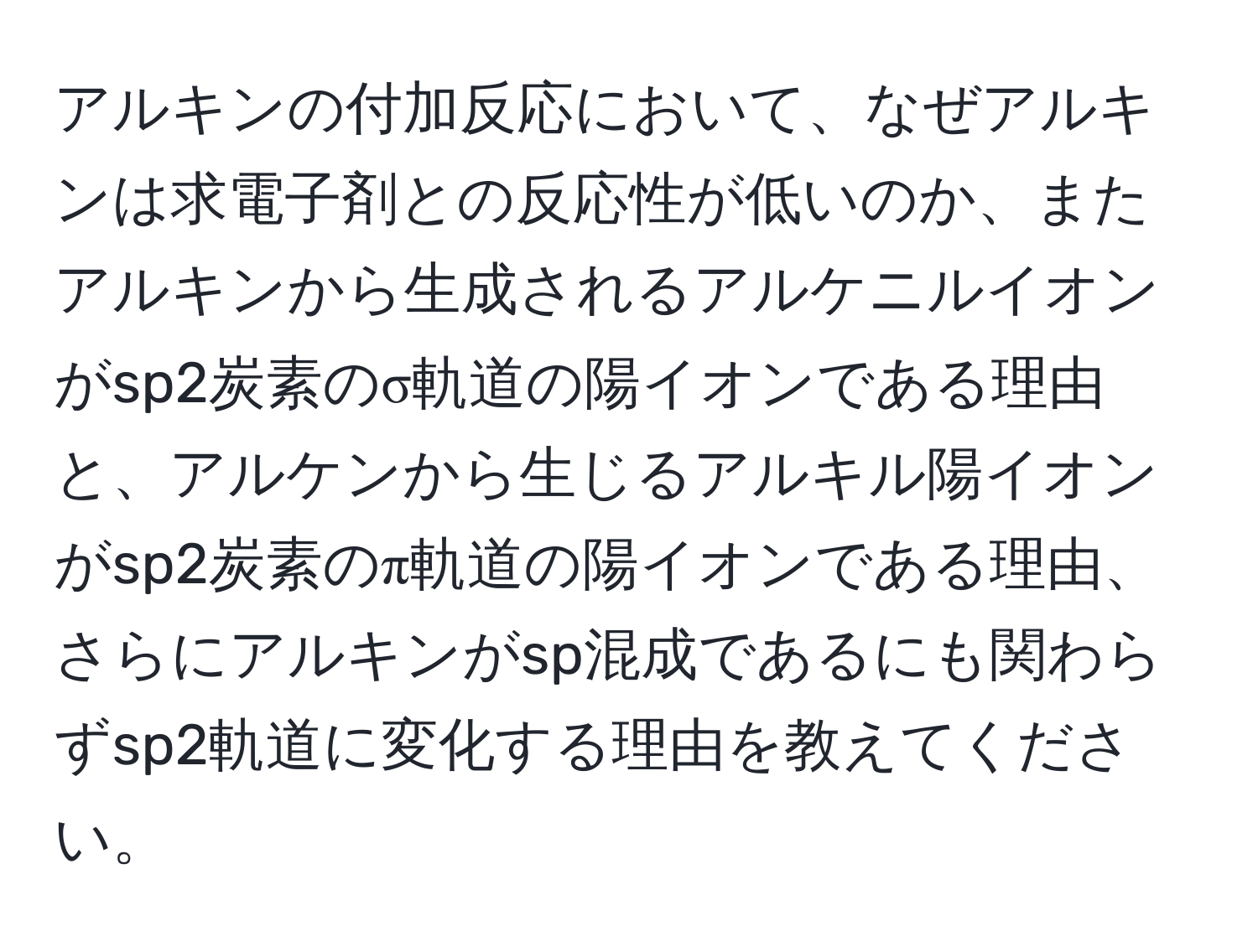 アルキンの付加反応において、なぜアルキンは求電子剤との反応性が低いのか、またアルキンから生成されるアルケニルイオンがsp2炭素のσ軌道の陽イオンである理由と、アルケンから生じるアルキル陽イオンがsp2炭素のπ軌道の陽イオンである理由、さらにアルキンがsp混成であるにも関わらずsp2軌道に変化する理由を教えてください。