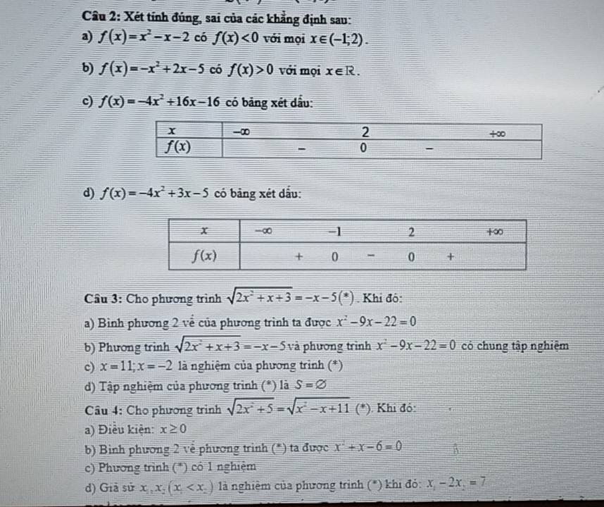 Xét tính đúng, sai của các khẳng định sau:
a) f(x)=x^2-x-2 có f(x)<0</tex> với mọi x∈ (-1;2).
b) f(x)=-x^2+2x-5 có f(x)>0 với mọi x∈ R.
c) f(x)=-4x^2+16x-16 có bảng xét dầu:
d) f(x)=-4x^2+3x-5 có bảng xét dấu:
Câu 3: Cho phương trình sqrt(2x^2+x+3)=-x-5(*). Khi đô:
a) Bình phương 2 về của phương trình ta được x^2-9x-22=0
b) Phương trinh sqrt(2x^2+x+3)=-x-5vi phương trình x^2-9x-22=0 có chung tập nghiệm
c) x=11;x=-2 là nghiệm của phương trình (*)
d) Tập nghiệm của phương trình ( (*) là S=varnothing
Câu 4: Cho phương trình sqrt(2x^2+5)=sqrt(x^2-x+11)(* ). Khi đồ:
a) Điều kiện: x≥ 0
b) Binh phương 2 về phương trình (*) ta được x^2+x-6=0
c) Phương trình (*) có 1 nghiệm
d) Giả sử x_1,x_2(x_1 là nghiệm của phương trình (*) khi đỏ: x_1-2x_2=7