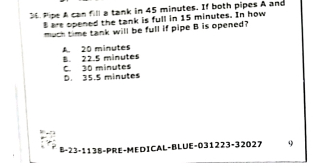 Pipe A can fill a tank in 45 minutes. If both pipes A and
B are opened the tank is full in 15 minutes. In how
much time tank will be full if pipe B is opened?
A 20 minutes
B. 22.5 minutes
C. 30 minutes
D. 35.5 minutes
B- 23-1138 -PRE-MEDICAL-BLUE-031223-32027 9