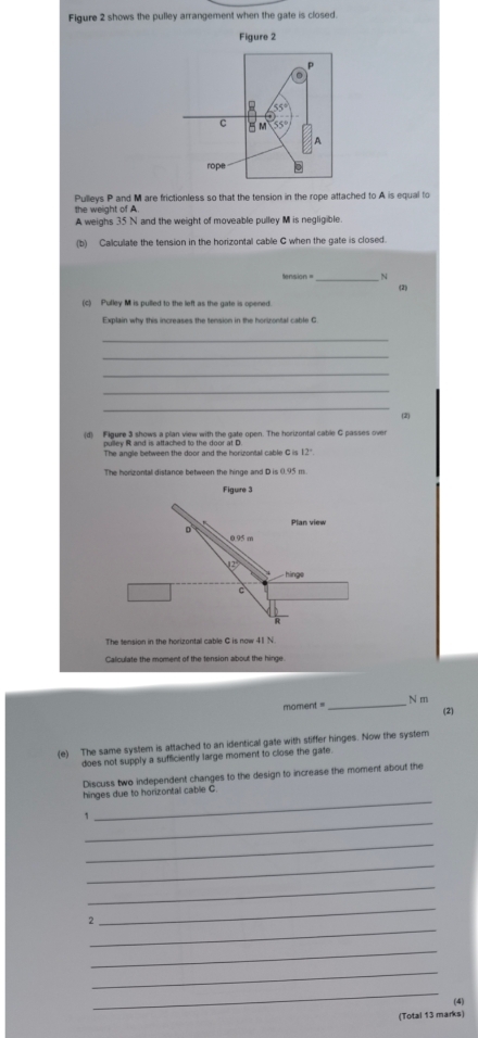 Figure 2 shows the pulley arrangement when the gate is closed. 
Figure 2
55°
C = M 55°
A 
rope 0
Pulleys P and M are frictionless so that the tension in the rope attached to A is equal to 
the weight of A. 
A weighs 35 N and the weight of moveable pulley M is negligible. 
(b) Calculate the tension in the horizontal cable G when the gate is closed. 
ension _ N
(2) 
(c) Pulley M is pulled to the left as the gate is opened. 
Explain why this increases the tension in the horizontal cable C
_ 
_ 
_ 
_ 
_ 
(d) Figure 3 shows a plan view with the gate open. The horizontal cable C passes over (2) 
pulley R and is attached to the door at D
The angle between the door and the horizontal cable C is 12°
The honzontal distance between the hinge and D is 0.95 m
The tension in the horizontal cable G is now 41 N
Calculate the moment of the tension about the hinge
mament = _ N m
(2) 
(e) The same system is attached to an identical gate with stiffer hinges. Now the system 
does not supply a sufficiently large moment to close the gate. 
Discuss two independent changes to the design to increase the moment about the 
_ 
hinges due to horizontal cable C. 
_ 
1 
_ 
_ 
_ 
_ 
_ 
2 
_ 
_ 
_ 
(4) 
(Total 13 marks)
