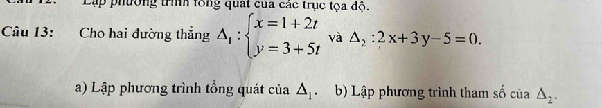 Lập phường trình tổng quát của các trục tọa độ. 
Câu 13: Cho hai đường thắng △ _1:beginarrayl x=1+2t y=3+5tendarray. và △ _2:2x+3y-5=0. 
a) Lập phương trình tổng quát của △ _1 、 b) Lập phương trình tham số của △ _2.