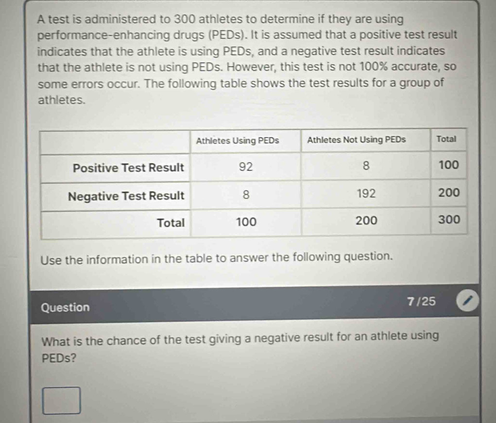 A test is administered to 300 athletes to determine if they are using 
performance-enhancing drugs (PEDs). It is assumed that a positive test result 
indicates that the athlete is using PEDs, and a negative test result indicates 
that the athlete is not using PEDs. However, this test is not 100% accurate, so 
some errors occur. The following table shows the test results for a group of 
athletes. 
Use the information in the table to answer the following question. 
Question 
7/25 
What is the chance of the test giving a negative result for an athlete using 
PEDs?