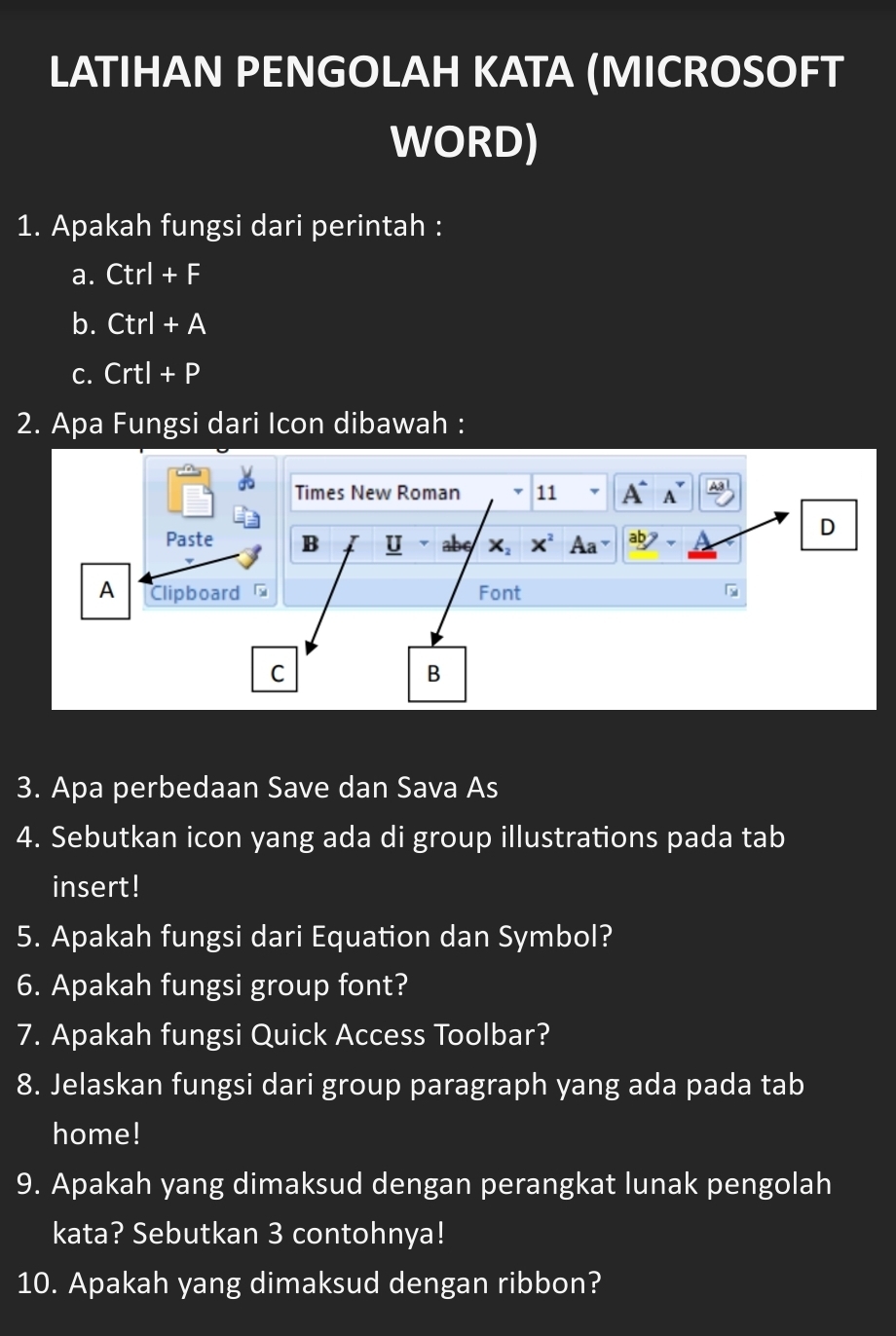 LATIHAN PENGOLAH KATA (MICROSOFT
WORD)
1. Apakah fungsi dari perintah :
a. Ctrl+F
b. Ctrl+A
C. Crtl+P
2. Apa Fungsi dari Icon dibawah :
Times New Roman 11 A^1 A
D
Paste B U abe X, X^2 Aa a 7
A Clipboard Font
C
B
3. Apa perbedaan Save dan Sava As
4. Sebutkan icon yang ada di group illustrations pada tab
insert!
5. Apakah fungsi dari Equation dan Symbol?
6. Apakah fungsi group font?
7. Apakah fungsi Quick Access Toolbar?
8. Jelaskan fungsi dari group paragraph yang ada pada tab
home!
9. Apakah yang dimaksud dengan perangkat lunak pengolah
kata? Sebutkan 3 contohnya!
10. Apakah yang dimaksud dengan ribbon?