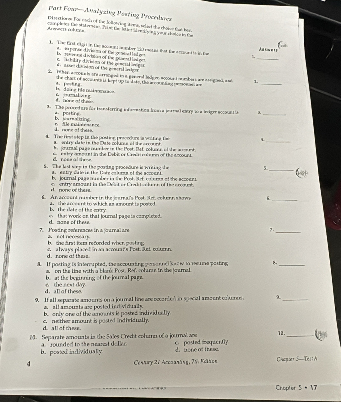 Part Four—Analyzing Posting Procedures
Directions: For each of the following items, select the choice that best
completes the statement. Print the letter identifying your choice in the
Answers column.
1. The first digit in the account number 120 means that the account is in the
Answers
a. expense division of the general ledger.
1._
b. revenue division of the general ledger.
c. liability division of the general ledger
d. asset division of the general ledger
2. When accounts are arranged in a general ledger, account numbers are assigned, and 2._
the chart of accounts is kept up to date, the accounting personnel are
a. posting.
b. doing file maintenance
c. journalizing
d. none of these.
3. The procedure for transferring information from a journal entry to a ledger account is 3,_
a. posting
b. journalizing.
c. file maintenance
d. none of these.
4. The first step in the posting procedure is writing the
4._
a. entry date in the Date column of the account.
b. journal page number in the Post. Ref. column of the account.
c. entry amount in the Debit or Credit column of the account.
d. none of these.
5. The last step in the posting procedure is writing the
5._
a. entry date in the Date column of the account.
b. journal page number in the Post. Ref. column of the account.
c. entry amount in the Debit or Credit column of the account.
d. none of these.
6. An account number in the journal's Post. Ref. column shows 6.
a. the account to which an amount is posted.
_
b. the date of the entry
c. that work on that journal page is completed.
d. none of these.
7. Posting references in a journal are 7._
a. not necessary.
b. the first item recorded when posting.
c. always placed in an account’s Post. Ref. column.
d. none of these.
8. If posting is interrupted, the accounting personnel know to resume posting
8.
_
a. on the line with a blank Post. Ref. column in the journal
b. at the beginning of the journal page.
c. the next day.
d. all of these
9. If all separate amounts on a journal line are recorded in special amount columns, 9._
a. all amounts are posted individually
b. only one of the amounts is posted individually.
c. neither amount is posted individually.
d. all of these.
10. Separate amounts in the Sales Credit column of a journal are
10._
a. rounded to the nearest dollar. c. posted frequently
b. posted individually d. none of these.
4 Century 21 Accounting, 7th Edition
Chapter 5-TestA
Chapter 5· 17