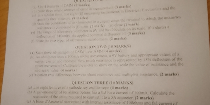 List 4 features of DMM (2 marks) 
(b) State three major sources of error in measurement (3 marks) 
(c) In a tabular form. list eight (8) measuring instruments in Electrical Electronics and the 
quantity they measure. (8 marks) 
(d) State the conditions of an ohmmeter in a circuit when the terminal to which the unknown 
resistance is connected is (i) open (1 mark) (ii) close (1 mark) 
(e) The range of laboratory voltmeter is 6V and has 200units on its scale. If it shows a 
deflection of 140units, the applied potential difference is? (3 marks) 
(1) State the two types of instrument transformers. (2 marks) 
QUESTION TWO (10 MARKS) 
(a) State three advantages of DMM over AMM (4 marks) 
(b) An ohmmeter uses a 100mA meter movement, a 9V battery and appropriate values of a 
series resistor and rheostat. How much resistance is represented by 15% deflection of the 
meter movement? Calibrate the meter to show on the scale the value of resistance and the 
mid-seale value (4 marks) 
(c) Mention two differences between shunt resistance and multiplier resistance. (2 marks) 
QUESTION THREE (10 MARKS) 
(a) List eight features of a cathode ray oscilloscope (4 marks) 
(b) A galvanometer of resistance 3ohms has a fsd for a current of 100mA. Calculate the 
resistance of the shunt required to convert it to a 5A ammeter. (2 marks) 
(c) A basic d'Arsonval movement with internal resistance of 100ohms and fsd current of