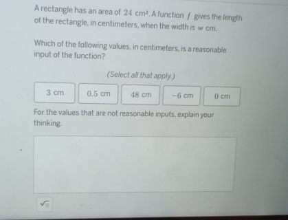 A rectangle has an area of 24cm^2. A function f gives the length
of the rectangle, in centimeters, when the width is w cm.
Which of the following values, in centimeters, is a reasonable
input of the function?
(Select all that apply.)
3 cm 0.5 cm 48 cm −6 cm () cm
For the values that are not reasonable inputs, explain your
thinking.