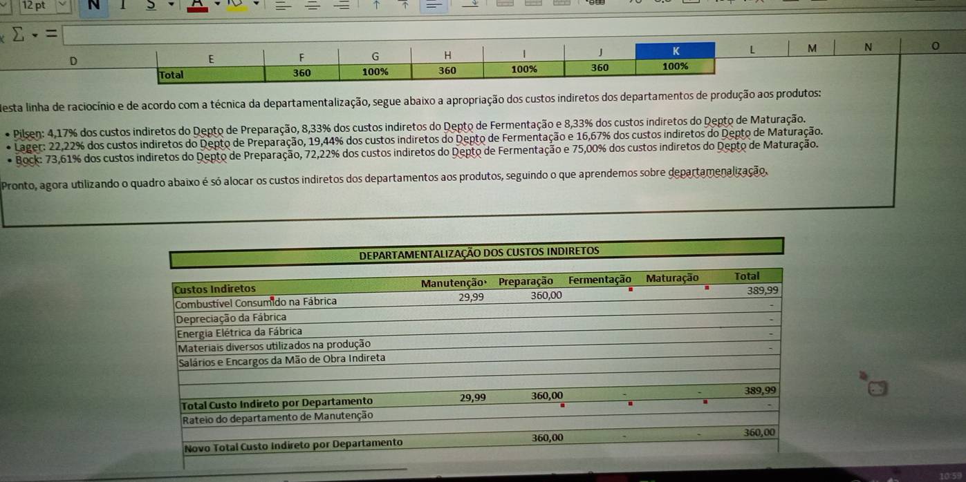 ↑
Mesta linha de raciocínio e de acordo com a técnica da departamentalização, segue abaixo a apropriação dos custos indiretos dos departamentos de produção aos produtos:
Pilsen: 4,17% dos custos indiretos do Depto de Preparação, 8,33% dos custos indiretos do Depto de Fermentação e 8,33% dos custos indiretos do Depto de Maturação.
Lager: 22,22% dos custos indiretos do Depto de Preparação, 19,44% dos custos indiretos do Depto de Fermentação e 16,67% dos custos indiretos do Depto de Maturação.
* Bock: 73,61% dos custos indiretos do Depto de Preparação, 72,22% dos custos indiretos do Depto de Fermentação e 75,00% dos custos indiretos do Depto de Maturação.
Pronto, agora utilizando o quadro abaixo é só alocar os custos indiretos dos departamentos aos produtos, seguindo o que aprendemos sobre departamenalização