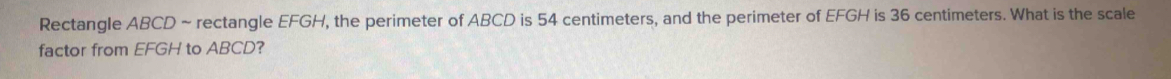 Rectangle ABCD ~ rectangle EFGH, the perimeter of ABCD is 54 centimeters, and the perimeter of EFGH is 36 centimeters. What is the scale 
factor from EFGH to ABCD?