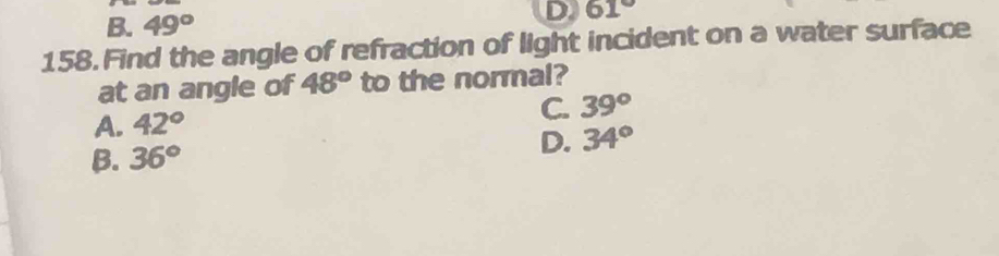 B. 49°
D 61°
158. Find the angle of refraction of light incident on a water surface
at an angle of 48° to the normal?
C. 39°
A. 42°
B. 36°
D. 34°