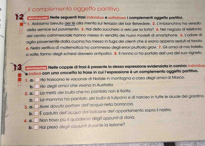 II complemento oggetto partitivo
12 ovp o Nelle seguenti frasi individua e sottolinea i complementi oggetto partitivi.
1. Abbiamo bevuto del tè alla menta sul terrazzo del bar Belvedere. 2. L'imbianchino ha versato
della vernice sul pavimento. 3. Hai dello zucchero a velo per la torta? 4. Nel negozio di telefonia
del centro commerciale hanno messo in vendita dei nuovi modelli di smartphone. 5. L'odore di
aglio proveniente dalla cucina ha messo in fuga dei clienti che si erano appena seduti al tavolo.
6. Nella verifica di matematica ho commesso degli errori piuttosto gravi. 7. Gli amici di mio fratello,
a volte, fanno degli scherzi davvero antipatici. 8. Il nonno ci ha portato dell’uva del suo vigneto.
13  ovao Nelle coppie di frasi è presente la stessa espressione evidenziata in corsivo: individua
indica con una crocetta la frase in cui l'espressione è un complemento oggetto partitivo.
1. a. . _  Ho trascorso le vacanze di Natale in montagna a casa degli amici di Marco.
b. _  4 Ho degli amici che vivono in Australia.
2. a. □ La metà dei bulbi che ho piantato non è fiorita.
b. □ La mamma ha piantato dei bulbi di tulipano e di narciso in tutte le aiuole del giardino.
3. a. □ Avrei dovuto portare dell´acqua nella borraccia.
b. □ É caduta dell´acqua dal balcone dell´appartamento sopra il nostro.
4. a. | Non trovo più il quaderno degli appunti di storia.
b. □ Hai preso degli appunti durante la lezione?