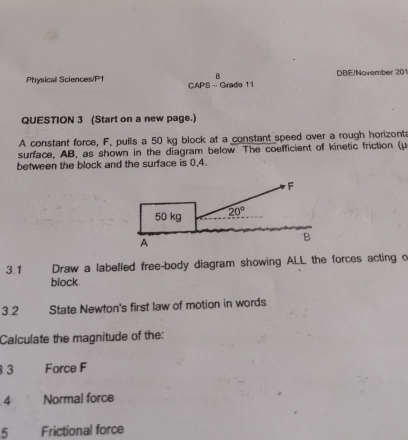 Physical Sciences/P1 DBE/November 2 1
CAPS -- Grade 11
QUESTION 3 (Start on a new page.)
A constant force, F, pulls a 50 kg block at a constant speed over a rough horizonta
surface, AB, as shown in the diagram below The coefficient of kinetic friction (μ
between the block and the surface is 0,4.
3.1 Draw a labelled free-body diagram showing ALL the forces acting o
block.
3.2 State Newton's first law of motion in words
Calculate the magnitude of the:
3 3 Force F
4 Normal force
5 Frictional force