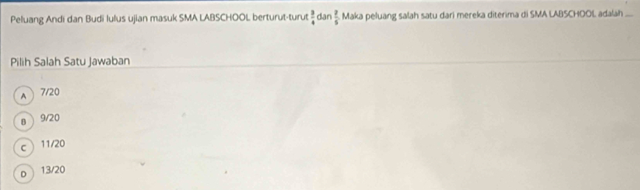 Peluang Andi dan Budi lulus ujian masuk SMA LABSCHOOL berturut-turut  3/4  dân  2/5  Maka peluang salah satu dari mereka diterima di SMA LABSCHOOL adalah_
Pilih Salah Satu Jawaban
A 7/20
8  9/20
c 11/20
D 13/20