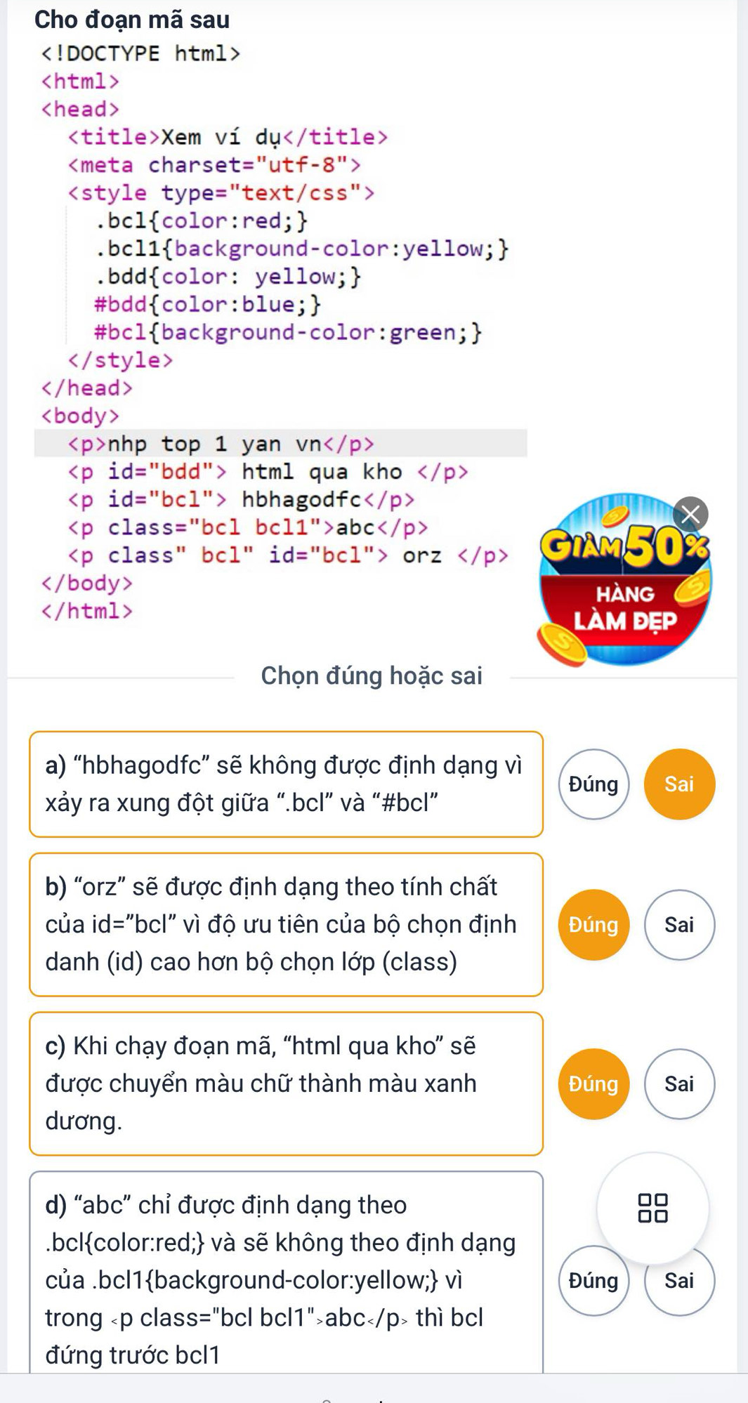 Cho đoạn mã sau

Xem ví dụ

nhp top 1 yan vn
html qua kho
hbhagodfc
abc
orz

Chọn đúng hoặc sai
a) “hbhagodfc” sẽ không được định dạng vì Đúng Sai
xảy ra xung đột giữa “.bcl” và “#bcl”
b) “orz” sẽ được định dạng theo tính chất
của id="bcl" vì độ ưu tiên của bộ chọn định Đúng Sai
danh (id) cao hơn bộ chọn lớp (class)
c) Khi chạy đoạn mã, “html qua kho” sẽ
được chuyển màu chữ thành màu xanh Đúng Sai
dương.
d) “ abc ” chỉ được định dạng theo 98
.bclcolor:red; và sẽ không theo định dạng
của .bcl1background-color:yellow; vì Đúng Sai
trong abc thì bcl
đứng trước bcl1